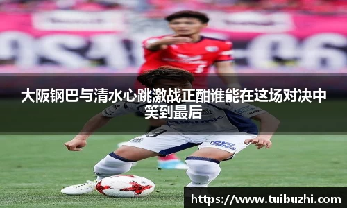 大阪钢巴与清水心跳激战正酣谁能在这场对决中笑到最后